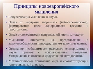 Принципы новоевропейского
              мышления
●   Секуляризация мышления и науки.
●   Отказ от иерархии «верх-низ» (небесное-мирское),
    формирование идеи однородности времени и
    пространства.
●   Отказ от догматизма и непреложной «истины текста»
●   Мышление      опирается    на    представление     о
    законосообразности природы, причем законы ее едины.
●   Осознание необходимости реального эксперимента в
    науке,  причем    с    использованием   измерения.
    Утверждение гипотетико-дедуктивной методологии.
●   Механистическое понимание мира и соответствующий
    категориальный аппарат.
 