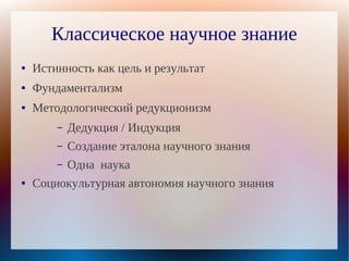 Классическое научное знание
●   Истинность как цель и результат
●   Фундаментализм
●   Методологический редукционизм
        –   Дедукция / Индукция
        –   Создание эталона научного знания
        –   Одна наука
●   Социокультурная автономия научного знания
 