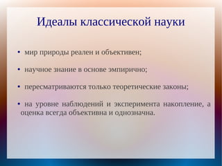 Идеалы классической науки

●    мир природы реален и объективен;

●    научное знание в основе эмпирично;

●    пересматриваются только теоретические законы;

●    на уровне наблюдений и эксперимента накопление, а
    оценка всегда объективна и однозначна.
 