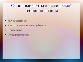 Основные черты классической
            теории познания
●   Наукоцентризм
●   Чистота познающего субъекта
●   Критицизм
●   Фундаментализм
 
