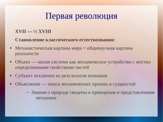 Первая революция
    XVII — ½ XVIII
    Становление классического естествознания:
●   Механистическая картина мира = общенаучная картина
    реальности
●   Объект — малая система как механическое устройство с жестко
    определенными свойствами частей
●   Субъект исключен из результатов познания
●   Объяснение — поиск механических причин и сущностей
         –   Знания о природе сведены к принципам и представлениям
               механики
 