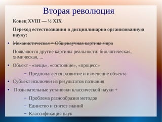 Вторая революция
    Конец XVIII — ½ XIX
    Переход естествознания в дисциплинарно организованную
    науку:
●   Механистическая = Общенаучная картина мира
    Появляются другие картины реальности: биологическая,
    химическая, ...
●   Объект - «вещь», «состояние», «процесс»
         –   Предполагается развитие и изменение объекта
●   Субъект исключен из результатов познания
●   Познавательные установки классической науки +
         –   Проблема разнообразия методов
         –   Единство и синтез знаний
         –   Классификация наук
 