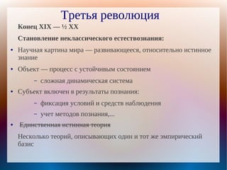 Третья революция
    Конец XIX — ½ XX
    Становление неклассического естествознания:
●   Научная картина мира — развивающееся, относительно истинное
    знание
●   Объект — процесс с устойчивым состоянием
         –   сложная динамическая система
●   Субъект включен в результаты познания:
         –   фиксация условий и средств наблюдения
         –   учет методов познания,...
●   Единственная истинная теория
    Несколько теорий, описывающих один и тот же эмпирический
    базис
 