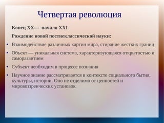 Четвертая революция
    Конец XX— начало XXI
    Рождение новой постнеклассической науки:
●   Взаимодействие различных картин мира, стирание жестких границ
●   Объект — уникальная система, характеризующаяся открытостью и
    саморазвитием
●   Субъект необходим в процессе познания
●   Научное знание рассматривается в контексте социального бытия,
    культуры, истории. Оно не отделимо от ценностей и
    мировоззренческих установок
 