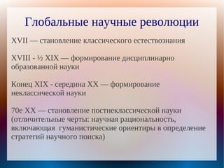 Глобальные научные революции
XVII — становление классического естествознания

XVIII - ½ XIX — формирование дисциплинарно
образованной науки

Конец XIX - середина XX — формирование
неклассической науки

70е XX — становление постнеклассической науки
(отличительные черты: научная рациональность,
включающая гуманистические ориентиры в определение
стратегий научного поиска)
 
