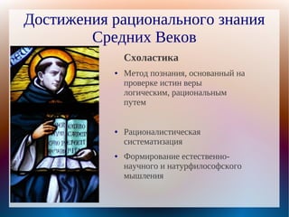 Достижения рационального знания
        Средних Веков
               Схоластика
           ●   Метод познания, основанный на
               проверке истин веры
               логическим, рациональным
               путем


           ●   Рационалистическая
               систематизация
           ●   Формирование естественно-
               научного и натурфилософского
               мышления
 