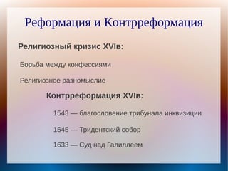 Реформация и Контрреформация
Религиозный кризис XVIв:

Борьба между конфессиями

Религиозное разномыслие

       Контрреформация XVIв:

        1543 — благословение трибунала инквизиции

        1545 — Тридентский собор

        1633 — Суд над Галиллеем
 