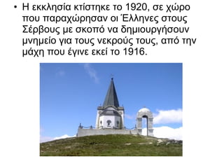 • Η εκκλησία κτίστηκε το 1920, σε χώρο
  που παραχώρησαν οι Έλληνες στους
  Σέρβους με σκοπό να δημιουργήσουν
  μνημείο για τους νεκρούς τους, από την
  μάχη που έγινε εκεί το 1916.
 