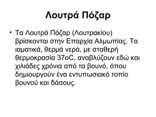 Λουτρά Πόζαρ
• Τα Λουτρά Πόζαρ (Λουτρακίου)
  βρίσκονται στην Επαρχία Αλμωπίας. Τα
  ιαματικά, θερμά νερά, με σταθερή
  θερμοκρασία 37οC, αναβλύζουν εδώ και
  χιλιάδες χρόνια από τα βουνό, όπου
  δημιουργούν ένα εντυπωσιακό τοπίο
  βουνού και δάσους.
 