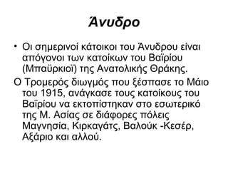 Άνυδρο
• Οι σημερινοί κάτοικοι του Άνυδρου είναι
  απόγονοι των κατοίκων του Βαϊρίου
  (Μπαϋρκιοϊ) της Ανατολικής Θράκης.
Ο Τρομερός διωγμός που ξέσπασε το Μάιο
  του 1915, ανάγκασε τους κατοίκους του
  Βαϊρίου να εκτοπίστηκαν στο εσωτερικό
  της Μ. Ασίας σε διάφορες πόλεις
  Μαγνησία, Κιρκαγάτς, Βαλούκ ­Κεσέρ,
  Αξάριο και αλλού.
 