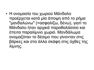 • Η ονομασία του χωριού Μάνδαλο
  προέρχεται κατά μία άποψη από το ρήμα
  "μανδαλώνω" (=ασφαλίζω, δένω), γιατί το
  Μάνδαλο ήταν αρχικά παραθαλάσσιο και
  έπειτα παραλίμνιο χωριό. Μανδάλωμα
  ονομαζόταν το δέσιμο που γίνονταν στις
  βάρκες και στα άλλα σκάφη στις όχθες της
  λίμνης.
 