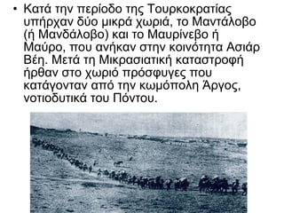 • Κατά την περίοδο της Τουρκοκρατίας
  υπήρχαν δύο μικρά χωριά, το Μαντάλοβο
  (ή Μανδάλοβο) και το Μαυρίνεβο ή
  Μαύρο, που ανήκαν στην κοινότητα Ασιάρ
  Βέη. Μετά τη Μικρασιατική καταστροφή
  ήρθαν στο χωριό πρόσφυγες που
  κατάγονταν από την κωμόπολη Άργος,
  νοτιοδυτικά του Πόντου.
 