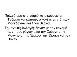Παλαιότερα στο χωριό κατοικούσαν οι
 Τούρκοι και κάποιες οικογένειες ντόπιων
 Μακεδόνων και λίγοι Βλάχοι.
Σημαντικές αλλαγές έγιναν με τον ερχομό
 των προσφύγων από την Σμύρνη ,την
 Μαγνήσια, την Έφεσο ,την Θράκη και τον
 Πόντο.
 