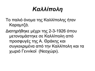 Καλλίπολη
Το παλιό όνομα της Καλλίπολης ήταν
  Καραμτζά.
Διατηρήθηκε μέχρι της 2­3­1926 όπου
  μετονομάστηκε σε Καλλίπολη από
  προσφυγές της Α. Θράκης και
  συγκεκριμένα από την Καλλίπολη και τα
  χωριό Γεννίκοϊ (Νεοχώρι).
 