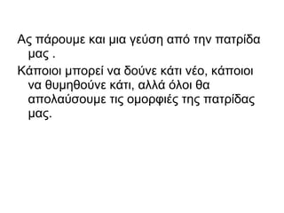 Ας πάρουμε και μια γεύση από την πατρίδα
 μας .
Κάποιοι μπορεί να δούνε κάτι νέο, κάποιοι
 να θυμηθούνε κάτι, αλλά όλοι θα
 απολαύσουμε τις ομορφιές της πατρίδας
 μας.
 