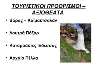 ΤΟΥΡΙΣΤΙΚΟΙ ΠΡΟΟΡΙΣΜΟΙ –
        ΑΞΙΟΘΕΑΤΑ
• Βόρας – Καϊμακτσαλάν

• Λουτρά Πόζαρ

• Καταρράκτες Έδεσσας

• Αρχαία Πέλλα
 