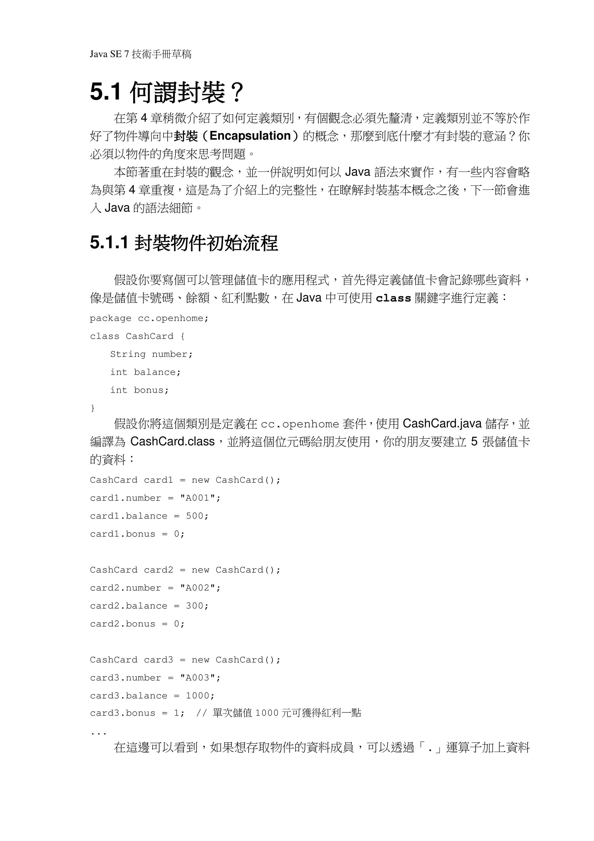 Java SE 7   稿 草冊手術技

    何謂封裝？
5.1 何謂封裝？
   在第 4 章稍微介紹了如何定義類別，有個觀念必須先釐清，定義類別並不等於作
好了物件導向中封裝（Encapsulation）的概念，那麼到底什麼才有封裝的意涵？你
          封裝（
          封裝           ）
必須以物件的角度來思考問題。
   本節著重在封裝的觀念，並一併說明如何以 Java 語法來實作，有一些內容會略
為與第 4 章重複，這是為了介紹上的完整性，在瞭解封裝基本概念之後，下一節會進
入 Java 的語法細節。


      封裝物件初始流程
        物件初始
5.1.1 封裝物件初始流程
  假設你要寫個可以管理儲值卡的應用程式，首先得定義儲值卡會記錄哪些資料，
像是儲值卡號碼、餘額、紅利點數，在 Java 中可使用 class 關鍵字進行定義：
package cc.openhome;
class CashCard {
      String number;
      int balance;
      int bonus;
}
  假設你將這個類別是定義在 cc.openhome 套件，使用 CashCard.java 儲存，並
編譯為 CashCard.class，並將這個位元碼給朋友使用，你的朋友要建立 5 張儲值卡
的資料：
CashCard card1 = new CashCard();
card1.number = "A001";
card1.balance = 500;
card1.bonus = 0;


CashCard card2 = new CashCard();
card2.number = "A002";
card2.balance = 300;
card2.bonus = 0;


CashCard card3 = new CashCard();
card3.number = "A003";
card3.balance = 1000;
card3.bonus = 1;       //   值儲次單   1000   點一利紅 得獲 可元
...
      在這邊可以看到，如果想存取物件的資料成員，可以透過「.」運算子加上資料
 
