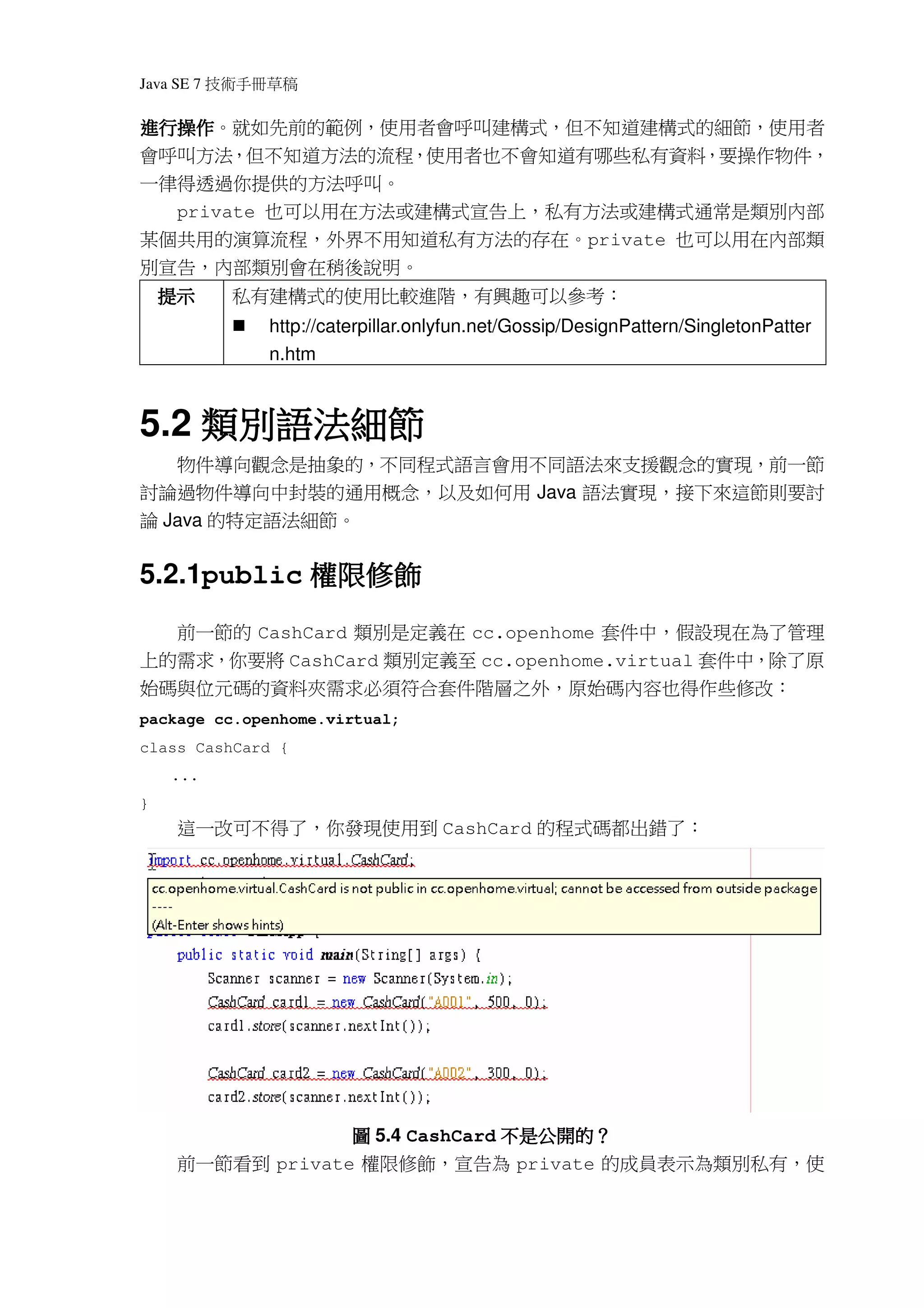 Java SE 7   稿 草冊手術技
進行操作。就如先前的範例，使用者會呼叫建構式，但不知道建構式的細節，使用者
進行操作
會呼叫方法，但不知道方法的流程，使用者也不會知道有哪些私有資料，要操作物件，
一律得透過你提供的方法呼叫。
  private 也可以用在方法或建構式宣告上，私有方法或建構式通常是類別內部
某個共用的演算流程，外界不用知道私有方法的存在。private 也可以用在內部類
別宣告，內部類別會在稍後說明。
    提示        私有建構式的使用比較進階，有興趣可以參考：
                http://caterpillar.onlyfun.net/Gossip/DesignPattern/SingletonPatter
                n.htm



    類別語法細節
5.2 類別語法細節
   物件導向觀念是抽象的，不同程式語言會用不同語法來支援觀念的實現，前一節
討論過物件導向中封裝的通用概念，以及如何用 Java 語法實現，接下來這節則要討
論 Java 的特定語法細節。


            權限修飾
5.2.1public 權限修飾
     前一節的 CashCard 類別是定義在 cc.openhome 套件中，假設現在為了管理
上的需求，你要將 CashCard 類別定義至 cc.openhome.virtual 套件中，除了原
始碼與位元碼的資料夾需求必須符合套件階層之外，原始碼內容也得作些修改：
package cc.openhome.virtual;
class CashCard {
    ...
}
     這一改可不得了，你發現使用到 CashCard 的程式碼都出錯了：




                                 不是公開的？
                  圖 5.4 CashCard 不是公開的？
     前一節看到 private 權限修飾，宣告為 private 的成員表示為類別私有，使
 