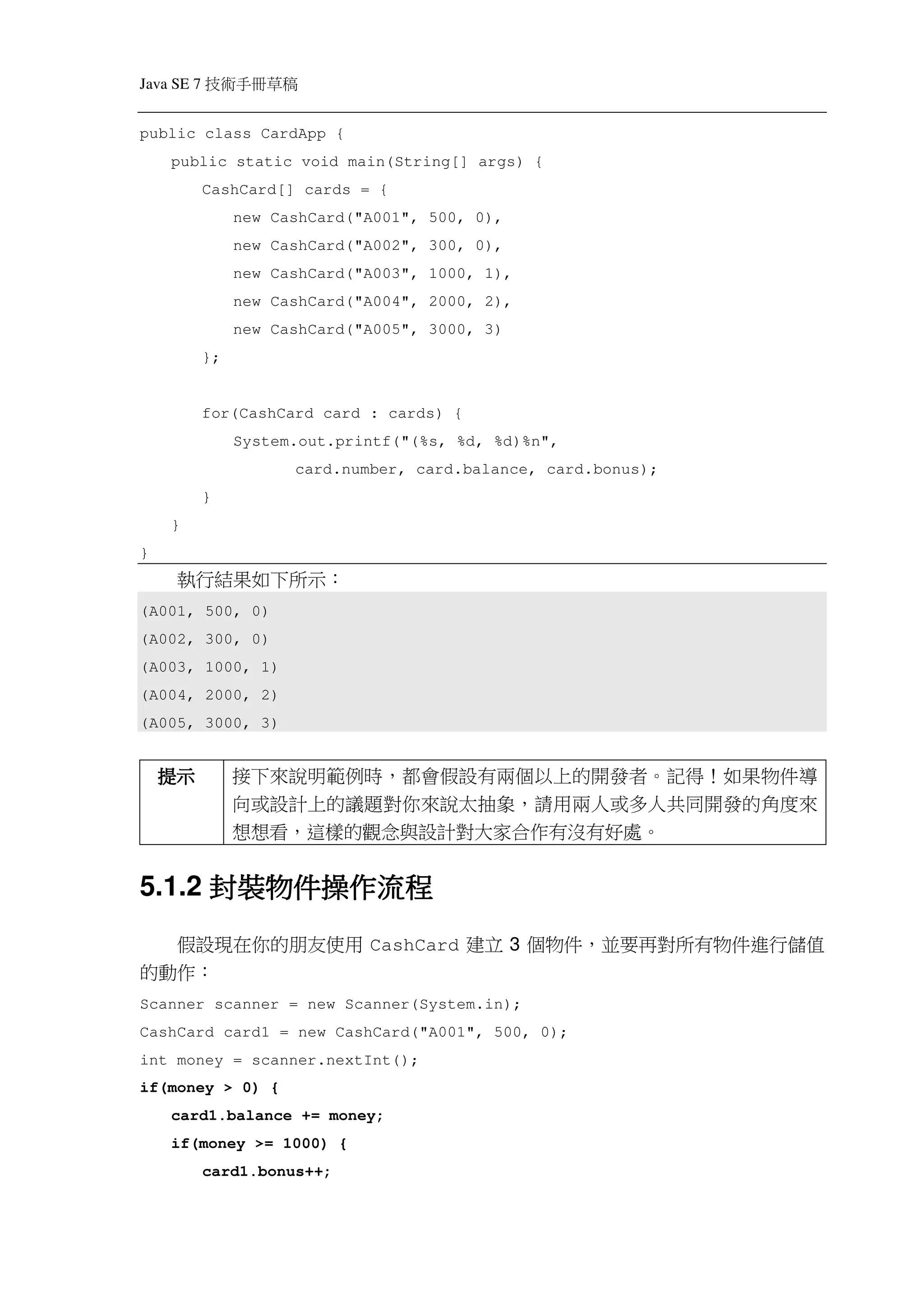 Java SE 7   稿 草冊手術技
public class CardApp {
    public static void main(String[] args) {
            CashCard[] cards = {
                 new CashCard("A001", 500, 0),
                 new CashCard("A002", 300, 0),
                 new CashCard("A003", 1000, 1),
                 new CashCard("A004", 2000, 2),
                 new CashCard("A005", 3000, 3)
            };


            for(CashCard card : cards) {
                 System.out.printf("(%s, %d, %d)%n",
                       card.number, card.balance, card.bonus);
            }
    }
}
     執行結果如下所示：
(A001, 500, 0)
(A002, 300, 0)
(A003, 1000, 1)
(A004, 2000, 2)
(A005, 3000, 3)


    提示           接下來說明範例時，都會假設有兩個以上的開發者。記得！如果物件導
                 向或設計上的議題對你來說太抽象，請用兩人或多人共同開發的角度來
                 想想看，這樣的觀念與設計對大家合作有沒有好處。


      封裝物件操作
          操作流程
5.1.2 封裝物件操作流程
  假設現在你的朋友使用 CashCard 建立 3 個物件，並要再對所有物件進行儲值
的動作：
Scanner scanner = new Scanner(System.in);
CashCard card1 = new CashCard("A001", 500, 0);
int money = scanner.nextInt();
if(money > 0) {
    card1.balance += money;
    if(money >= 1000) {
            card1.bonus++;
 
