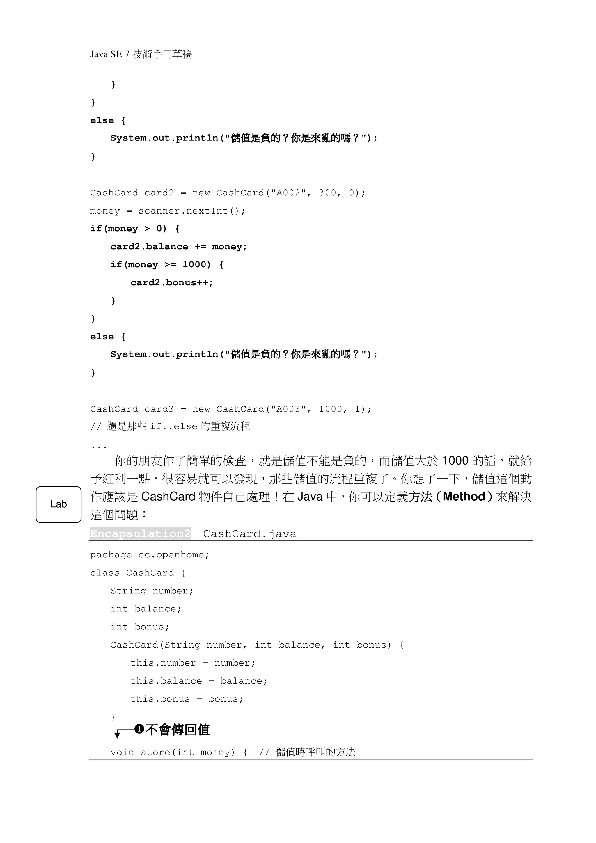 Java SE 7   稿 草冊手術技
            }
      }
      else {
            System.out.println("   ？嗎的亂來是你？的負是值儲
                                   ？嗎的亂來是你？的負是值儲
                                   ？嗎的亂來是你？的負是值儲
                                   ？嗎的亂來是你？的負是值儲           ");
      }


      CashCard card2 = new CashCard("A002", 300, 0);
      money = scanner.nextInt();
      if(money > 0) {
            card2.balance += money;
            if(money >= 1000) {
                  card2.bonus++;
            }
      }
      else {
            System.out.println("   ？嗎的亂來是你？的負是值儲
                                   ？嗎的亂來是你？的負是值儲
                                   ？嗎的亂來是你？的負是值儲
                                   ？嗎的亂來是你？的負是值儲           ");
      }


      CashCard card3 = new CashCard("A003", 1000, 1);
      //   些那是還      if..else   程流複重 的
      ...
            你的朋友作了簡單的檢查，就是儲值不能是負的，而儲值大於 1000 的話，就給
      予紅利一點，很容易就可以發現，那些儲值的流程重複了。你想了一下，儲值這個動
      作應該是 CashCard 物件自己處理！在 Java 中，你可以定義方法（Method）來解決
                                         方法（
                                         方法       ）
Lab
      這個問題：
      Encapsulation2            CashCard.java
      package cc.openhome;
      class CashCard {
            String number;
            int balance;
            int bonus;
            CashCard(String number, int balance, int bonus) {
                  this.number = number;
                  this.balance = balance;
                  this.bonus = bonus;
            }
                    不會傳回值
            void store(int money) {       //   法方的 叫呼時值儲
 