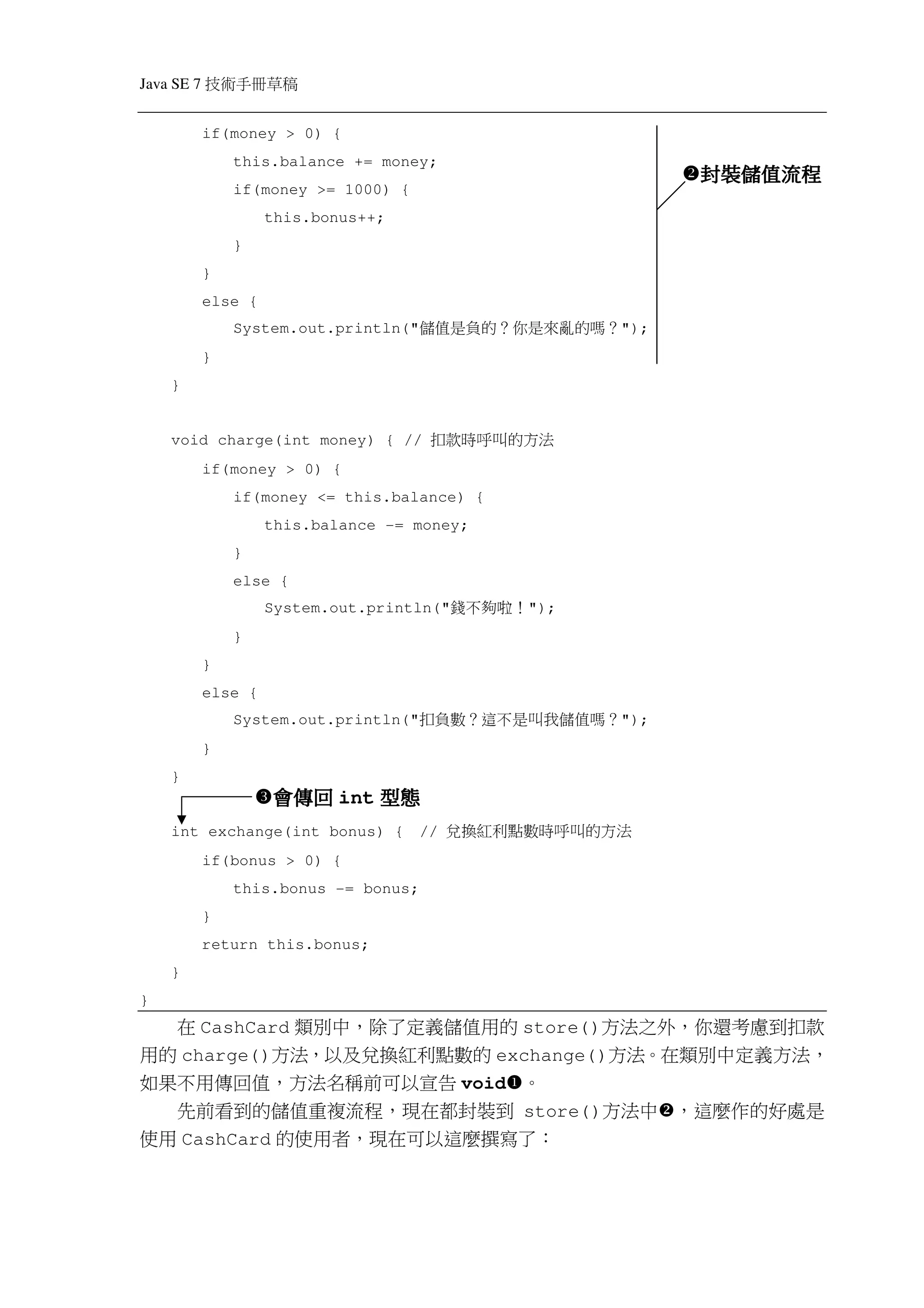 Java SE 7   稿 草冊手術技
            if(money > 0) {
                this.balance += money;
                                                                  封裝儲值流程
                                                                  封裝儲值流程
                if(money >= 1000) {
                     this.bonus++;
                }
            }
            else {
                System.out.println("   ？嗎的 亂來是你 ？的 負是值儲     ");
            }
    }


    void charge(int money) { //         法方的 叫呼時款扣
            if(money > 0) {
                if(money <= this.balance) {
                     this.balance -= money;
                }
                else {
                     System.out.println("   ！ 啦 夠不錢   ");
                }
            }
            else {
                System.out.println("   ？嗎值 儲我叫是 不這 ？數負扣     ");
            }
    }
                     會傳回 int 型態
    int exchange(int bonus) {          //   法 方的叫 呼時數點利紅換兌
            if(bonus > 0) {
                this.bonus -= bonus;
            }
            return this.bonus;
    }
}
  在 CashCard 類別中，除了定義儲值用的 store()方法之外，你還考慮到扣款
用的 charge()方法，以及兌換紅利點數的 exchange()方法。在類別中定義方法，
如果不用傳回值，方法名稱前可以宣告 void 。
  先前看到的儲值重複流程，現在都封裝到 store()方法中 ，這麼作的好處是
使用 CashCard 的使用者，現在可以這麼撰寫了：
 