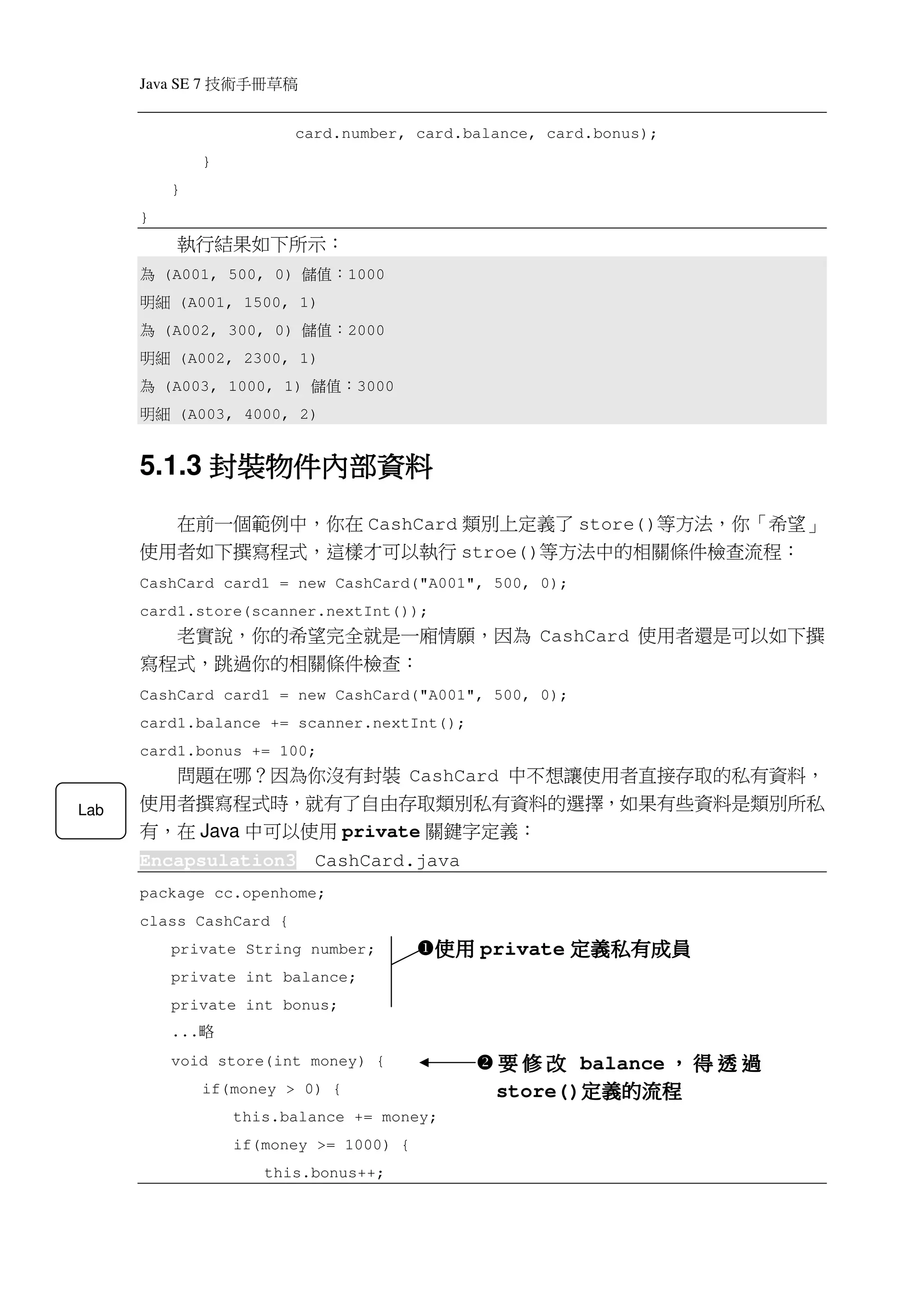 Java SE 7   稿 草冊手術技
                            card.number, card.balance, card.bonus);
                  }
           }
      }
           執行結果如下所示：
       為  (A001, 500, 0)     ：值儲    1000
      細明   (A001, 1500, 1)
       為  (A002, 300, 0)     ：值儲    2000
      細明   (A002, 2300, 1)
       為  (A003, 1000, 1)     ：值儲    3000
      細明   (A003, 4000, 2)


            封裝物件內部資
                內部資料
      5.1.3 封裝物件內部資料
        在前一個範例中，你在 CashCard 類別上定義了 store()等方法，你「希望」
      使用者如下撰寫程式，這樣才可以執行 stroe()等方法中的相關條件檢查流程：
      CashCard card1 = new CashCard("A001", 500, 0);
      card1.store(scanner.nextInt());
        老實說，你的希望完全就是一廂情願，因為 CashCard 使用者還是可以如下撰
      寫程式，跳過你的相關條件檢查：
      CashCard card1 = new CashCard("A001", 500, 0);
      card1.balance += scanner.nextInt();
      card1.bonus += 100;
        問題在哪？因為你沒有封裝 CashCard 中不想讓使用者直接存取的私有資料，
Lab   使用者撰寫程式時，就有了自由存取類別私有資料的選擇，如果有些資料是類別所私
      有，在 Java 中可以使用 private 關鍵字定義：
      Encapsulation3          CashCard.java
      package cc.openhome;
      class CashCard {
           private String number;           使用 private 定義私有成員
           private int balance;
           private int bonus;
           ...   略
           void store(int money) {               要 修 改 balance ， 得 透 過
                  if(money > 0) {                       定義的流程
                                                 store()定義的流程
                      this.balance += money;
                      if(money >= 1000) {
                         this.bonus++;
 