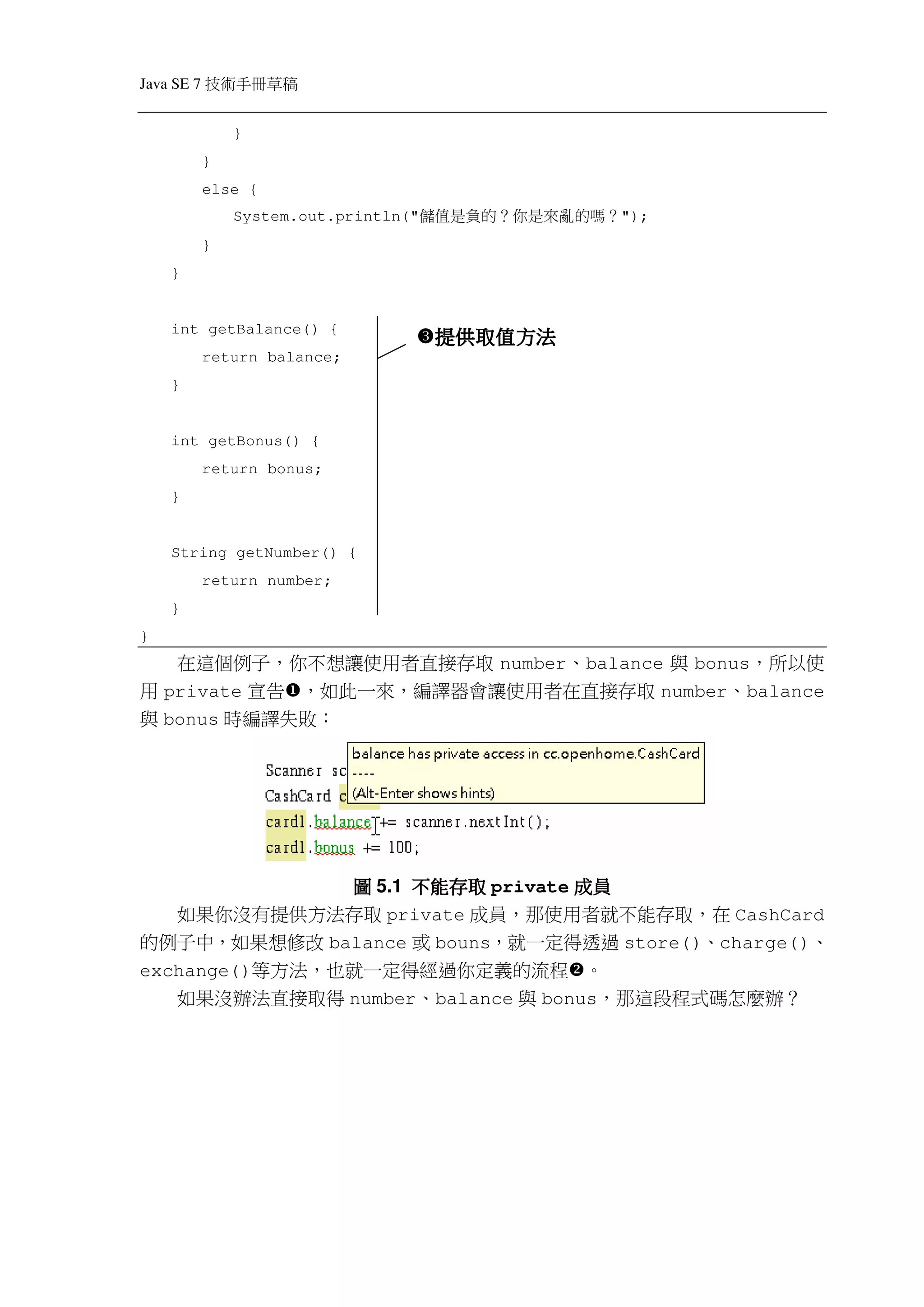 Java SE 7   稿 草冊手術技
                }
            }
            else {
                System.out.println("   ？嗎的 亂來是你 ？的 負是值儲   ");
            }
    }


    int getBalance() {
                                        提供取值方法
            return balance;
    }


    int getBonus() {
            return bonus;
    }


    String getNumber() {
            return number;
    }
}
   在這個例子，你不想讓使用者直接存取 number、balance 與 bonus，所以使
用 private 宣告 ，如此一來，編譯器會讓使用者在直接存取 number、balance
與 bonus 時編譯失敗：




               圖 5.1 不能存取 private 成員
   如果你沒有提供方法存取 private 成員，那使用者就不能存取，在 CashCard
的例子中，如果想修改 balance 或 bouns，就一定得透過 store()、charge()、
exchange()等方法，也就一定得經過你定義的流程 。
     如果沒辦法直接取得 number、balance 與 bonus，那這段程式碼怎麼辦？
 