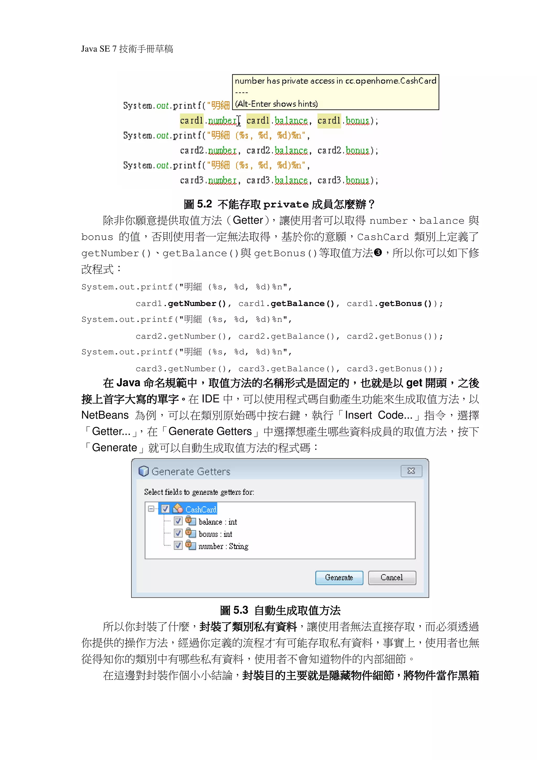Java SE 7   稿 草冊手術技




                                   成員怎麼辦
                                     怎麼辦？
               圖 5.2 不能存取 private 成員怎麼辦？
   除非你願意提供取值方法（Getter）      ，讓使用者可以取得 number、balance 與
bonus 的值，否則使用者一定無法取得，基於你的意願，CashCard 類別上定義了
getNumber()、getBalance()與 getBonus()等取值方法 ，所以你可以如下修
改程式：
System.out.printf("   細明   (%s, %d, %d)%n",
              card1.getNumber(), card1.getBalance(), card1.getBonus());
System.out.printf("   細明   (%s, %d, %d)%n",
              card2.getNumber(), card2.getBalance(), card2.getBonus());
System.out.printf("   細明   (%s, %d, %d)%n",
              card3.getNumber(), card3.getBalance(), card3.getBonus());
    在 Java 命名規範中，取值方法的名稱形式是固定的，也就是以 get 開頭，之後
           命名規範中，取值方法的名稱形式是固定的，            開頭，
接上首字大寫的單字。
接上首字大寫的單字。在 IDE 中，可以使用程式碼自動產生功能來生成取值方法，以
NetBeans 為例，可以在類別原始碼中按右鍵，執行「Insert Code...」指令，選擇
「Getter...」
          ，在「Generate Getters」中選擇想產生哪些資料成員的取值方法，按下
「Generate」就可以自動生成取值方法的程式碼：




             圖 5.3 自動生成取值方法
  所以你封裝了什麼，封裝了類別私有資料
           封裝了類別私有資料，讓使用者無法直接存取，而必須透過
           封裝了類別私有資料
你提供的操作方法，經過你定義的流程才有可能存取私有資料，事實上，使用者也無
從得知你的類別中有哪些私有資料，使用者不會知道物件的內部細節。
     在這邊對封裝作個小小結論，封裝目的主要就是隱藏物件細節，將物件當作黑箱
                  封裝目的主要就是隱藏物件細節，
                  封裝目的主要就是隱藏物件細節
 