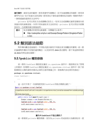 Java SE 7   稿 草冊手術技
進行操作。就如先前的範例，使用者會呼叫建構式，但不知道建構式的細節，使用者
進行操作
會呼叫方法，但不知道方法的流程，使用者也不會知道有哪些私有資料，要操作物件，
一律得透過你提供的方法呼叫。
  private 也可以用在方法或建構式宣告上，私有方法或建構式通常是類別內部
某個共用的演算流程，外界不用知道私有方法的存在。private 也可以用在內部類
別宣告，內部類別會在稍後說明。
    提示        私有建構式的使用比較進階，有興趣可以參考：
                http://caterpillar.onlyfun.net/Gossip/DesignPattern/SingletonPatter
                n.htm



    類別語法細節
5.2 類別語法細節
   物件導向觀念是抽象的，不同程式語言會用不同語法來支援觀念的實現，前一節
討論過物件導向中封裝的通用概念，以及如何用 Java 語法實現，接下來這節則要討
論 Java 的特定語法細節。


            權限修飾
5.2.1public 權限修飾
     前一節的 CashCard 類別是定義在 cc.openhome 套件中，假設現在為了管理
上的需求，你要將 CashCard 類別定義至 cc.openhome.virtual 套件中，除了原
始碼與位元碼的資料夾需求必須符合套件階層之外，原始碼內容也得作些修改：
package cc.openhome.virtual;
class CashCard {
    ...
}
     這一改可不得了，你發現使用到 CashCard 的程式碼都出錯了：




                                 不是公開的？
                  圖 5.4 CashCard 不是公開的？
     前一節看到 private 權限修飾，宣告為 private 的成員表示為類別私有，使
 