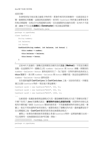 Java SE 7   稿 草冊手術技
成員名稱。
  你發現到每次他在建立儲值卡物件時，都會作相同的初始動作，也就是指定卡
號、餘額與紅利點數，這個流程是重複的，更多的 CashCard 物件建立會帶來更多
的程式碼重複，在程式中出現重複的流程，往往意謂著有改進的空間，在 4.1.1 中談
過，Java 中可以定義建構式（Constructor）來改進這個問題：
            建構式（
            建構式            ）
Encapsulation1          CashCard.java
package cc.openhome;
class CashCard {
      String number;
      int balance;
      int bonus;
      CashCard(String number, int balance, int bonus) {
            this.number = number;
            this.balance = balance;
            this.bonus = bonus;
      }
}
   正如 4.1.1 談過的，建構式是與類別名稱同名的方法（Method）
                                  方法（
                                  方法      ，不用宣告傳回
                                          ）
型態，在這個例子中，建構式上的 number、balance 與 bonus 參數，與類別的
number、balance、bonus 資料成員同名了，為了區別，在物件資料成員前加上
this 關鍵字，表示將 number、balance 與 bonus 參數的值，指定給這個物件的
number、balance、bonus 資料成員。
   在你重新編譯 CashCard.java 為 CashCard.class 之後，交給你的朋友，同樣是
建立五個 CashCard 物件，現在他只要這麼寫：
CashCard card1 = new CashCard("A001", 500, 0);
CashCard card2 = new CashCard("A002", 300, 0);
CashCard card3 = new CashCard("A003", 1000, 1);
...
  比較看看，他應該會想寫這個程式片段，還是剛剛那個程式片段？那麼你封裝了
什麼？你用了 Java 的建構式語法，實現物件初始化流程的封裝
                    實現物件初始化流程的封裝。封裝物件初始化流
                    實現物件初始化流程的封裝
程有什麼好處？拿到 CashCard 類別的使用者，不用重複撰寫物件初始化流程，事
實上，他也不用知道物件如何初始化，就算你修改了建構式的內容，重新編譯並給予
位元碼檔案之後，CashCard 類別的使用者也無需修改程式。
  實際上，如果你的類別使用者想建立 5 個 CashCard 物件，並將資料顯示出來，
可以用陣列，而無需個別宣告參考名稱。例如：
Encapsulation1          CashApp.java
package cc.openhome;
 