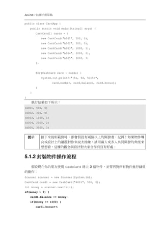 Java SE 7   稿 草冊手術技
public class CardApp {
    public static void main(String[] args) {
            CashCard[] cards = {
                 new CashCard("A001", 500, 0),
                 new CashCard("A002", 300, 0),
                 new CashCard("A003", 1000, 1),
                 new CashCard("A004", 2000, 2),
                 new CashCard("A005", 3000, 3)
            };


            for(CashCard card : cards) {
                 System.out.printf("(%s, %d, %d)%n",
                       card.number, card.balance, card.bonus);
            }
    }
}
     執行結果如下所示：
(A001, 500, 0)
(A002, 300, 0)
(A003, 1000, 1)
(A004, 2000, 2)
(A005, 3000, 3)


    提示           接下來說明範例時，都會假設有兩個以上的開發者。記得！如果物件導
                 向或設計上的議題對你來說太抽象，請用兩人或多人共同開發的角度來
                 想想看，這樣的觀念與設計對大家合作有沒有好處。


      封裝物件操作
          操作流程
5.1.2 封裝物件操作流程
  假設現在你的朋友使用 CashCard 建立 3 個物件，並要再對所有物件進行儲值
的動作：
Scanner scanner = new Scanner(System.in);
CashCard card1 = new CashCard("A001", 500, 0);
int money = scanner.nextInt();
if(money > 0) {
    card1.balance += money;
    if(money >= 1000) {
            card1.bonus++;
 