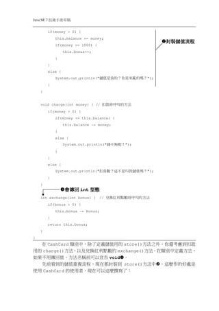 Java SE 7   稿 草冊手術技
            if(money > 0) {
                this.balance += money;
                                                                  封裝儲值流程
                                                                  封裝儲值流程
                if(money >= 1000) {
                     this.bonus++;
                }
            }
            else {
                System.out.println("   ？嗎的 亂來是你 ？的 負是值儲     ");
            }
    }


    void charge(int money) { //         法方的 叫呼時款扣
            if(money > 0) {
                if(money <= this.balance) {
                     this.balance -= money;
                }
                else {
                     System.out.println("   ！ 啦 夠不錢   ");
                }
            }
            else {
                System.out.println("   ？嗎值 儲我叫是 不這 ？數負扣     ");
            }
    }
                     會傳回 int 型態
    int exchange(int bonus) {          //   法 方的叫 呼時數點利紅換兌
            if(bonus > 0) {
                this.bonus -= bonus;
            }
            return this.bonus;
    }
}
  在 CashCard 類別中，除了定義儲值用的 store()方法之外，你還考慮到扣款
用的 charge()方法，以及兌換紅利點數的 exchange()方法。在類別中定義方法，
如果不用傳回值，方法名稱前可以宣告 void 。
  先前看到的儲值重複流程，現在都封裝到 store()方法中 ，這麼作的好處是
使用 CashCard 的使用者，現在可以這麼撰寫了：
 