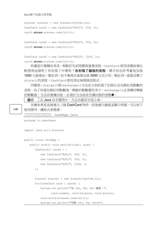 Java SE 7   稿 草冊手術技
      Scanner scanner = new Scanner(System.in);
      CashCard card1 = new CashCard("A001", 500, 0);
      card1.store(scanner.nextInt());


      CashCard card2 = new CashCard("A002", 300, 0);
      card2.store(scanner.nextInt());


      CashCard card3 = new CashCard("A003", 1000, 1);
      card3.store(scanner.nextInt());
          好處是什麼顯而易見，相較於先前得撰寫重複流程，CashCard 使用者應該會比
      較想寫這個吧！你封裝了什麼呢？你封裝了儲值的流程
                             你封裝了儲值的流程。哪天你也許考慮每加值
                             你封裝了儲值的流程
      1000 元就增加一點紅利，而不像現在就算加值 5000 元也只有一點紅利，就算改變了
      store()的流程，CashCard 使用者也無需修改程式。
        同樣地，charge()與 exchange()方法也分別封裝了扣款以及兌換紅利點數的
      流程。為了知道兌換紅利點數後，剩餘的點數還有多少，exchange()必須傳回剩餘
      的點數值，方法若會傳回值，必須於方法前宣告傳回值的型態 。
        提示             在 Java 命名慣例中，方法名稱首字是小寫。
        其實如果是直接建立三個 CashCard 物件，而後進行儲值並顯示明細，可以如下
Lab   使用陣列，讓程式更簡潔：
      Encapsulation2           CashApp.java
      package cc.openhome;


      import java.util.Scanner;


      public class CardApp {
          public static void main(String[] args) {
                  CashCard[] cards = {
                       new CashCard("A001", 500, 0),
                       new CashCard("A002", 300, 0),
                       new CashCard("A003", 1000, 1)
                  };


                  Scanner scanner = new Scanner(System.in);
                  for(CashCard card : cards) {
                       System.out.printf("   為   (%s, %d, %d)   ：值儲   ",
                             card.number, card.balance, card.bonus);
                       card.store(scanner.nextInt());
                       System.out.printf("   細明   (%s, %d, %d)%n",
 