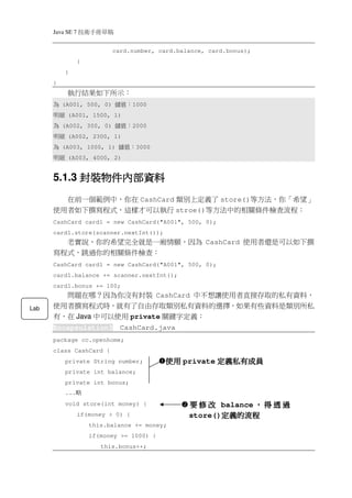 Java SE 7   稿 草冊手術技
                            card.number, card.balance, card.bonus);
                  }
           }
      }
           執行結果如下所示：
       為  (A001, 500, 0)     ：值儲    1000
      細明   (A001, 1500, 1)
       為  (A002, 300, 0)     ：值儲    2000
      細明   (A002, 2300, 1)
       為  (A003, 1000, 1)     ：值儲    3000
      細明   (A003, 4000, 2)


            封裝物件內部資
                內部資料
      5.1.3 封裝物件內部資料
        在前一個範例中，你在 CashCard 類別上定義了 store()等方法，你「希望」
      使用者如下撰寫程式，這樣才可以執行 stroe()等方法中的相關條件檢查流程：
      CashCard card1 = new CashCard("A001", 500, 0);
      card1.store(scanner.nextInt());
        老實說，你的希望完全就是一廂情願，因為 CashCard 使用者還是可以如下撰
      寫程式，跳過你的相關條件檢查：
      CashCard card1 = new CashCard("A001", 500, 0);
      card1.balance += scanner.nextInt();
      card1.bonus += 100;
        問題在哪？因為你沒有封裝 CashCard 中不想讓使用者直接存取的私有資料，
Lab   使用者撰寫程式時，就有了自由存取類別私有資料的選擇，如果有些資料是類別所私
      有，在 Java 中可以使用 private 關鍵字定義：
      Encapsulation3          CashCard.java
      package cc.openhome;
      class CashCard {
           private String number;           使用 private 定義私有成員
           private int balance;
           private int bonus;
           ...   略
           void store(int money) {               要 修 改 balance ， 得 透 過
                  if(money > 0) {                       定義的流程
                                                 store()定義的流程
                      this.balance += money;
                      if(money >= 1000) {
                         this.bonus++;
 