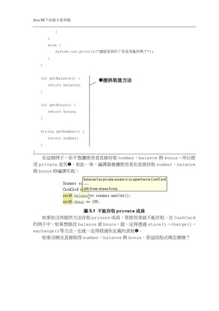 Java SE 7   稿 草冊手術技
                }
            }
            else {
                System.out.println("   ？嗎的 亂來是你 ？的 負是值儲   ");
            }
    }


    int getBalance() {
                                        提供取值方法
            return balance;
    }


    int getBonus() {
            return bonus;
    }


    String getNumber() {
            return number;
    }
}
   在這個例子，你不想讓使用者直接存取 number、balance 與 bonus，所以使
用 private 宣告 ，如此一來，編譯器會讓使用者在直接存取 number、balance
與 bonus 時編譯失敗：




               圖 5.1 不能存取 private 成員
   如果你沒有提供方法存取 private 成員，那使用者就不能存取，在 CashCard
的例子中，如果想修改 balance 或 bouns，就一定得透過 store()、charge()、
exchange()等方法，也就一定得經過你定義的流程 。
     如果沒辦法直接取得 number、balance 與 bonus，那這段程式碼怎麼辦？
 