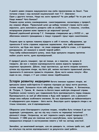 З давніх-давен людина задумувалася над своїм призначенням на Землі. Таке
питання ставив і наш великий національний поет Т.Г. Шевченко:
Один у другого питаєм, Нащо нас мати привела? Чи для добра? Чи то для зла?
Нащо живем? Чого бажаєм?
Людина шукає шляхи самовираження, самоствердження, насамперед у професії,
яку свідомо обирає. Правильний шлях до вибору головної справи життя може
окрилити, дати можливість розкрити себе як особистість. А помилка, стихійне,
непродумане рішення може привести до моральної трагедії.
Відомий український філософ Г.С. Сковорода стверджував ще у XVIII ст., що
обов’язком кожного громадянина є пошук «сродної» праці через самопізнання.

Людина крок за кроком повинна відкрити в собі ті нахили, обдарування, що
приносили б потім справжнє моральне задоволення. Але треба неодмінно
пам’ятати, що будь-яка праця – не лише знаряддя здобуття слави, а й труднощі,
розчарування, які неминучі в кожній творчій роботі.
Тому вибір найважливішого шляху, яким буде крокувати людина протягом
майже усього життя, дуже відповідальний.

Є професії досить поширені, про які інакше, як з повагою, не можна й
говорити. До них з повною відповідальністю можна віднести професію
медичних працівників. Дійсно, іноді трапляється, що життя людини залежить
цілком від втручання лікаря, від його дій, вміння поставити правильний діагноз,
призначити й своєчасно провести лікування. Дуже часто можна почути: «Вся
надія на вас, лікарю…» У цих словах немає перебільшення.


Історія розвитку медицини багата іменами чудових лікарів, які
врятували своєю майстерністю й творчим підходом до праці життя десяткам,
сотням людей. Залишили після себе добру славу: В. Бехтерєв, А. Богомолець,
М. Петров, І. Греков, М. Амосов та багато інших майстрів лікарської справи.
Рушійною силою таланту цих подвижників була відповідальність перед людьми.
Відповідальність за свої дії обов’язкова в будь-якій професії, але у діяльності
лікаря вона набуває особливого значення, бо має відношення до найважливішого
й найдорожчого для людини – його життя. Внаслідок цього професія лікаря є не
тільки почесною, але й відповідальною.

Обираючи шлях благородного служіння людям, потрібно бути готовим й до тих
труднощів і розчарувань, що час від часу стають на перешкоді титанічної
діяльності лікаря. Наприклад, не зміг пережити смерть хворої професор С.П.
Коломнін. У 1886 році він покінчив життя самогубством, коли трагедією
завершилася операція із застосуванням нового у той час методу анестезії.

Звичайно, це винятковий випадок, але він доводить те, скільки треба сил, щоб
не зігнутися під вагою відповідальності за результати своєї роботи.
 