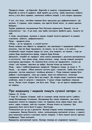 Професія лікаря – це боротьба. Боротьба зі смертю, стражданнями людей.
Боротьба за життя й здоров’я. Щоб прийти до успіху, треба навчитися любити
життя у всіх його проявах, навчитися любити людей, в ім’я котрих працюєш.

У тих, хто лікує, постійно повинен бути присутнім дух доброзичливості. Це
аксіома. І страшно, коли людина, яка одягла білий халат, за своєю вдачею
байдужа.
Чудова українська письменниця Ліна Костенко відзначала: Єдиний, хто не
втомлюється – час. А ми живі, нам треба поспішати Зробити щось, лишити по
собі.
А лікар, насамперед, залишає в серцях людей почуття вдячності за уважне
ставлення, чуйність, доброзичливість.
Лікар - професія вічна
«Лікар - це не професія, а спосіб життя».
Кожна людина має обрати ту професію, яка відповідає її природним здібностям і
нахилам, тоді він буде працювати, як кажуть, не за страх, а за совість.
Улюбленій справі людина віддає всі сили, всю енергію, всі знання, і тоді ця
справа буде виконуватися краще, віддача буде більше.
Зрозуміло, потрібні всі професії, вони мають рівномірно і доцільно розподіляться
в суспільстві. Але кожен лікар, кожен вчитель, токар, тесляр повинні володіти
культурним кругозором. Не повинно бути сліпих до прекрасного, глухих до
слова і цієї музики, черствих до добра, безпам'ятним до минулого.
Лікар - одна з найблагородніших професій. Професія лікаря, як казав А. П.
Чехов, - це подвиг. «Вона вимагає чистоти душі і помислів. Треба бути ясним
розумово, чистим морально і охайним фізично ». Лікар повинен завжди бути
добрим і милосердним, тому що справа, якою він займається, полегшує
страждання хворого і рятує його від смерті. До лікарів люди ставляться завжди
особливо, вони їх цінують і поважають. У руках лікаря перебуває людське
життя. Легше стати лікарем, ніж бути ним. Лікар - це не просто професіонал,
це творець.


Про медицину і медиків пишуть сучасні автори:                           Ю.
Герман і Ф. Углов.
У творі Ю. Германа «Справа, якій ти служиш» автор описав життя і роботу
лікаря Володимира Устименка. Володимир був такою людиною, для якого
медицина стояла на першому плані, на першому місці серед інших наук. Для
нього, окрім «справи, якій він служив», більше нічого не існувало. Без
медицини його життя було б нудне і безглузда.
Починалося все це ще в дитинстві. Володя вперше почав опановувати знаннями
з медицини. Вивчав біологію, хімію, колекціонував анатомічні атласи, а одного
разу намагався купити в магазині скелет людини. У його кімнаті висіла картина
Рембрандта "Урок анатомії».
Відвідуючи анатомічний гурток, Володя пізнавав всі сокровенні таємниці і
 