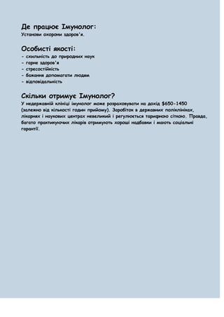 Де працює Імунолог:
Установи охорони здоров'я.


Особисті якості:
-   схильність до природних наук
-   гарне здоров'я
-   стресостійкість
-   бажання допомагати людям
-   відповідальність


Скільки отримує Імунолог?
У недержавній клініці імунолог може розраховувати на дохід $650-1450
(залежно від кількості годин прийому). Заробіток в державних поліклініках,
лікарнях і наукових центрах невеликий і регулюється тарифною сіткою. Правда,
багато практикуючих лікарів отримують хороші надбавки і мають соціальні
гарантії.
 
