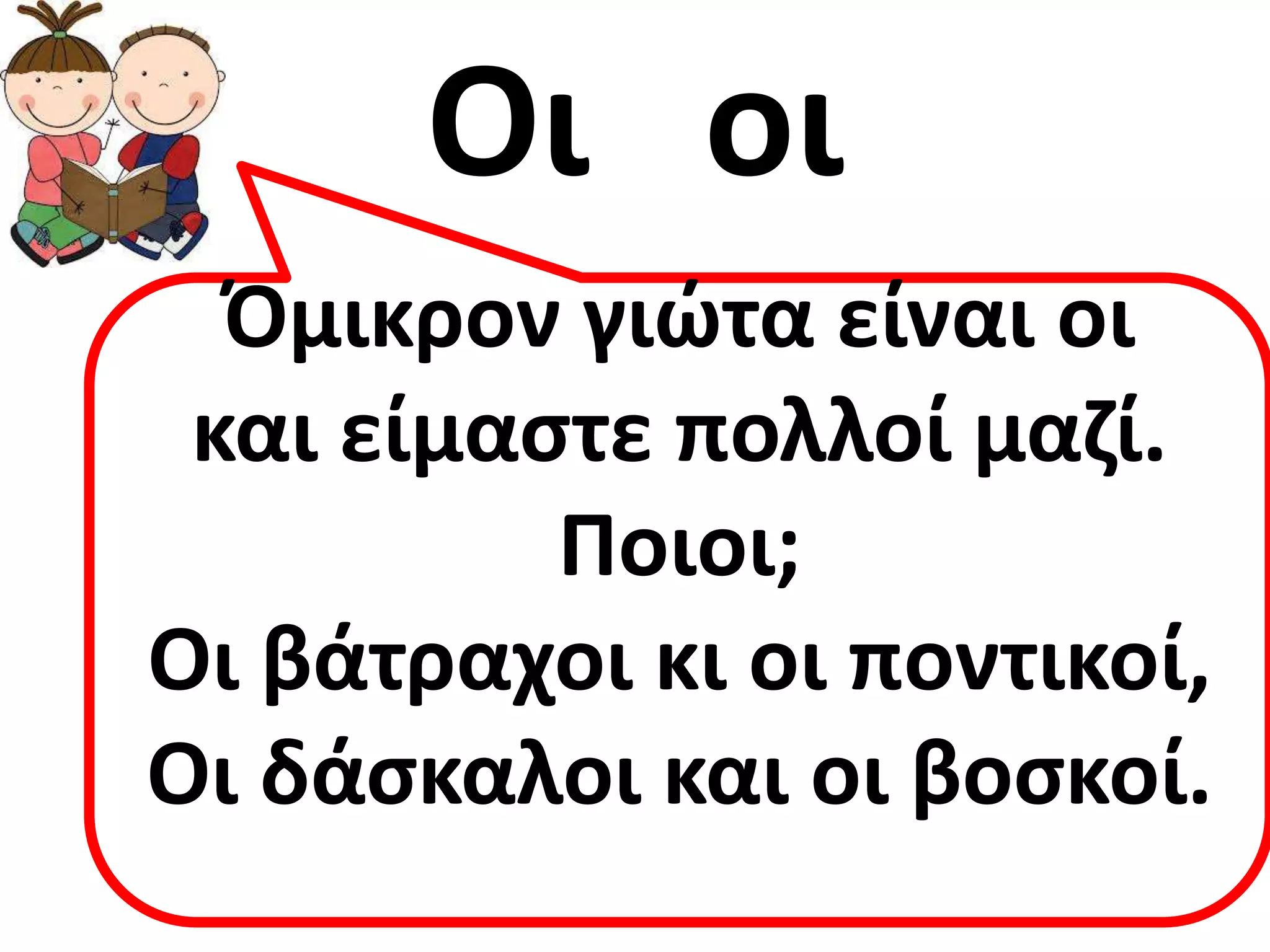 Οι οι
  Όμικρον γιώτα είναι οι
 και είμαςτε πολλοί μαζί.
          Ποιοι;
Οι βάτραχοι κι οι ποντικοί,
Οι δάςκαλοι και οι βοςκοί.
 