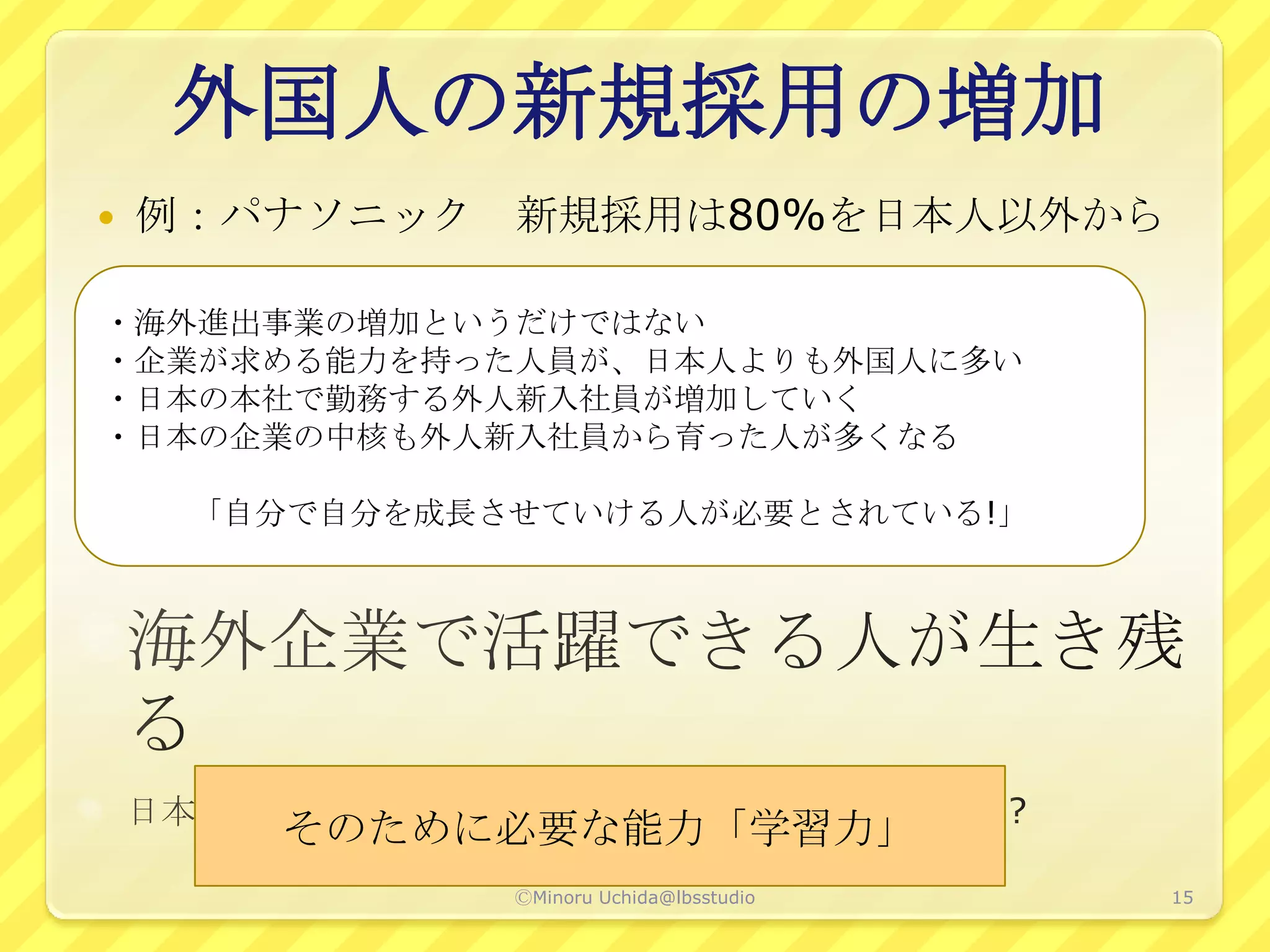 外国人の新規採用の増加
   例：パナソニック 新規採用は80%を日本人以外から

・海外進出事業の増加というだけではない
・企業が求める能力を持った人員が、日本人よりも外国人に多い
・日本の本社で勤務する外人新入社員が増加していく
・日本の企業の中核も外人新入社員から育った人が多くなる

     「自分で自分を成長させていける人が必要とされている!」




       そのために必要な能力「学習力」
               ⒸMinoru Uchida@lbsstudio   15
 