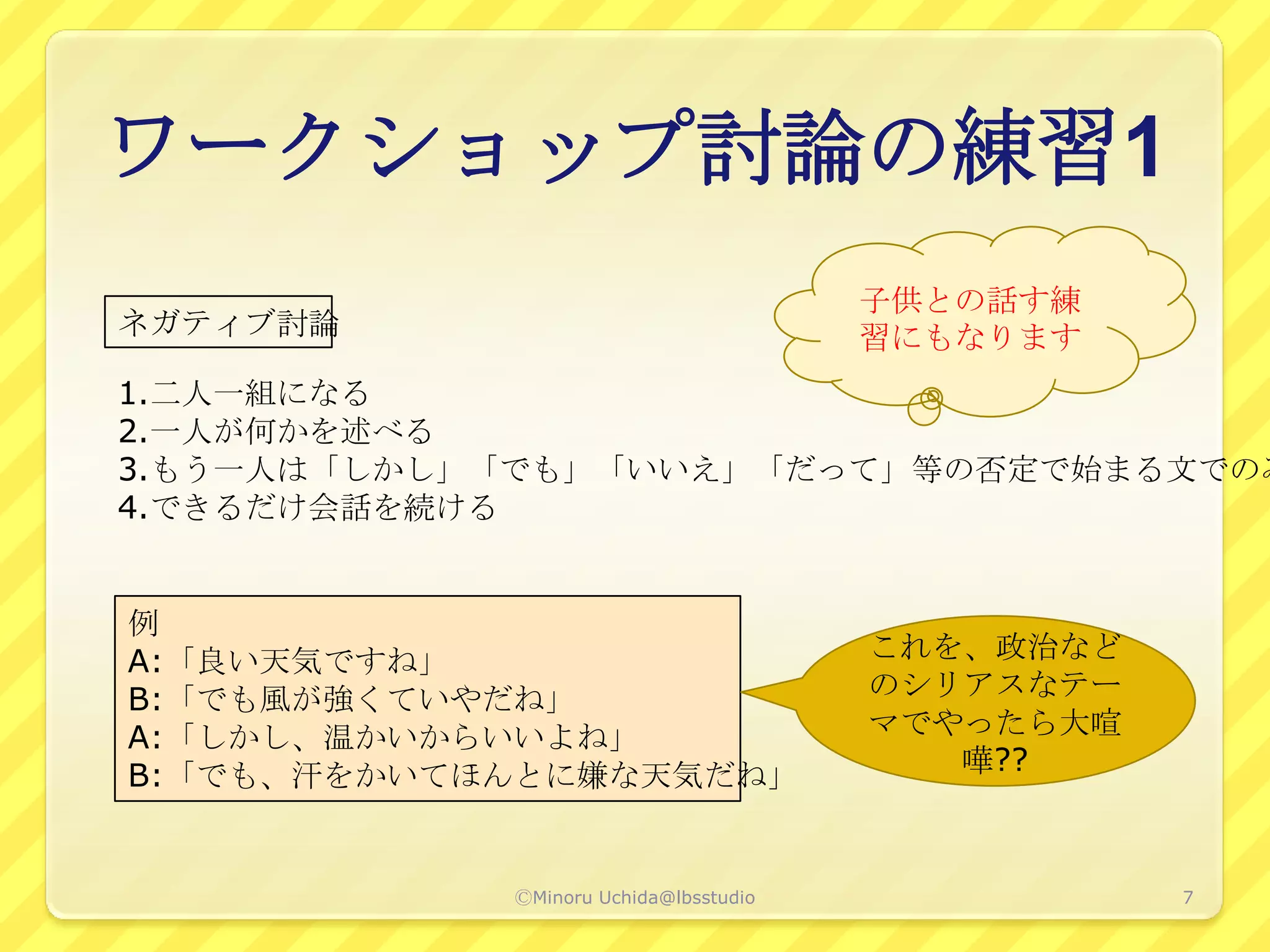 ワークショップ討論の練習1
                                       子供との話す練
ネガティブ討論                                習にもなります
1.二人一組になる
2.一人が何かを述べる
3.もう一人は「しかし」「でも」「いいえ」「だって」等の否定で始まる文でのみ
4.できるだけ会話を続ける


例
A:「良い天気ですね」                            これを、政治など
B:「でも風が強くていやだね」                        のシリアスなテー
A:「しかし、温かいからいいよね」                      マでやったら大喧
B:「でも、汗をかいてほんとに嫌な天気だね」                    嘩??



            ⒸMinoru Uchida@lbsstudio              7
 