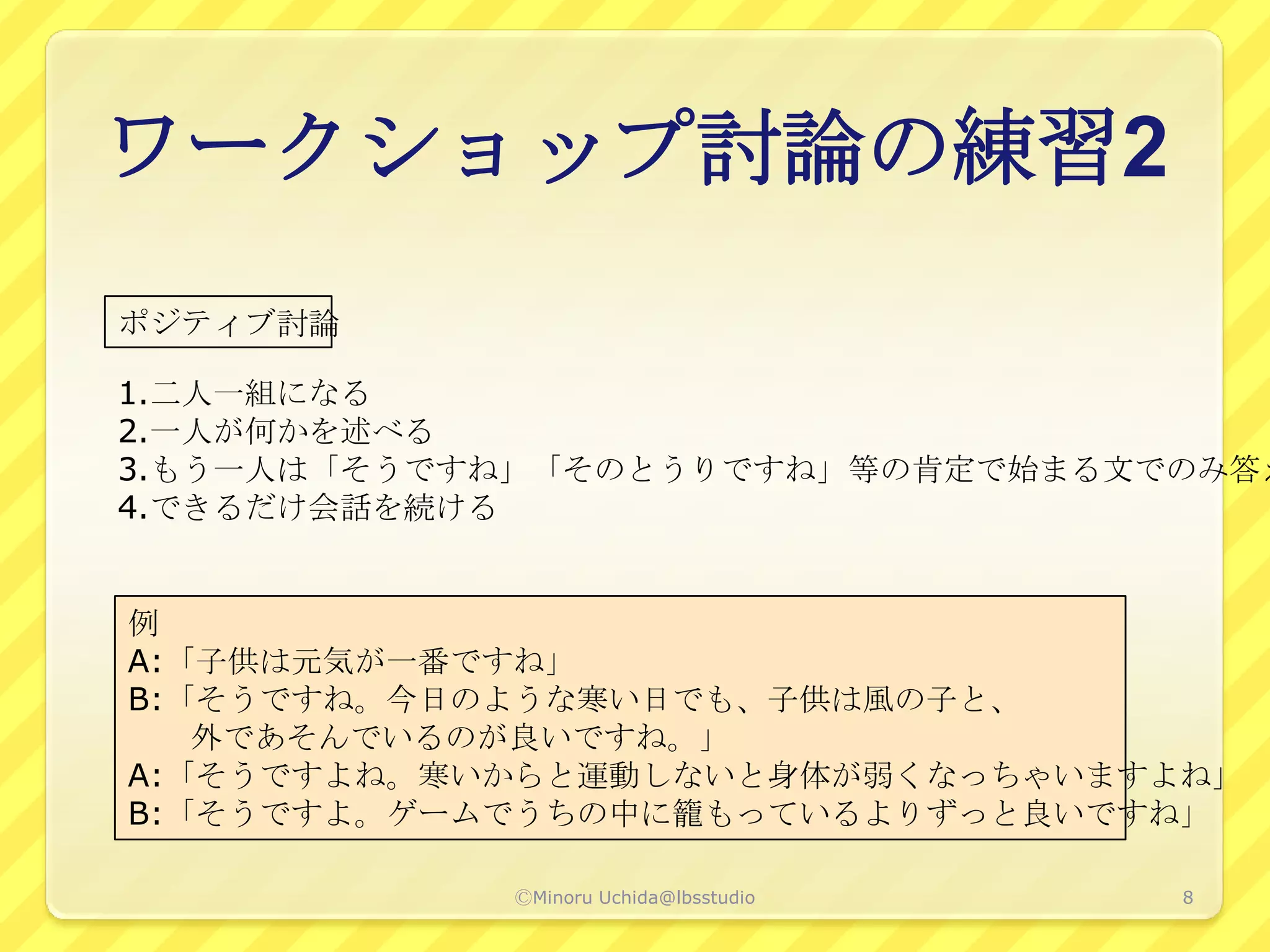 ワークショップ討論の練習2
ポジティブ討論

1.二人一組になる
2.一人が何かを述べる
3.もう一人は「そうですね」「そのとうりですね」等の肯定で始まる文でのみ答え
4.できるだけ会話を続ける


例
A:「子供は元気が一番ですね」
B:「そうですね。今日のような寒い日でも、子供は風の子と、
   外であそんでいるのが良いですね。」
A:「そうですよね。寒いからと運動しないと身体が弱くなっちゃいますよね」
B:「そうですよ。ゲームでうちの中に籠もっているよりずっと良いですね」

            ⒸMinoru Uchida@lbsstudio   8
 