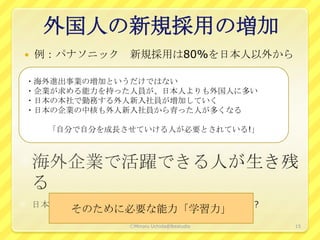 外国人の新規採用の増加
   例：パナソニック 新規採用は80%を日本人以外から

・海外進出事業の増加というだけではない
・企業が求める能力を持った人員が、日本人よりも外国人に多い
・日本の本社で勤務する外人新入社員が増加していく
・日本の企業の中核も外人新入社員から育った人が多くなる

     「自分で自分を成長させていける人が必要とされている!」




       そのために必要な能力「学習力」
               ⒸMinoru Uchida@lbsstudio   15
 