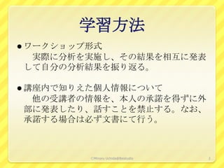 学習方法
 ワークショップ形式
 実際に分析を実施し、その結果を相互に発表
して自分の分析結果を振り返る。

 講座内で知りえた個人情報について
 他の受講者の情報を、本人の承諾を得ずに外
部に発表したり、話すことを禁止する。なお、
承諾する場合は必ず文書にて行う。



         ⒸMinoru Uchida@lbsstudio   2
 