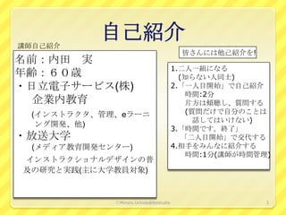 講師自己紹介
           自己紹介
                                          皆さんには他己紹介を!
名前：内田 実
                                        1.二人一組になる
年齢：６０歳                                    (知らない人同士)
・日立電子サービス(株)                            2.「一人目開始」で自己紹介
                                            時間:2分
  企業内教育                                     片方は傾聴し、質問する
 (インストラクタ、管理、eラーニ                           (質問だけで自分のことは
                                              話してはいけない)
  ング開発、他)
                                        3.「時間です。終了」
・放送大学                                      「二人目開始」で交代する
  (メディア教育開発センター)                        4.相手をみんなに紹介する
                                            時間:1分(講師が時間管理)
インストラクショナルデザインの普
及の研究と実践(主に大学教員対象)


             ⒸMinoru Uchida@lbsstudio                    3
 
