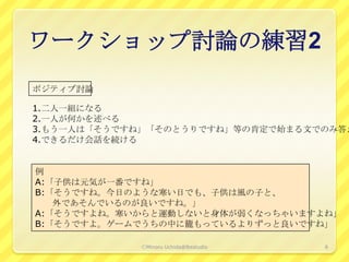 ワークショップ討論の練習2
ポジティブ討論

1.二人一組になる
2.一人が何かを述べる
3.もう一人は「そうですね」「そのとうりですね」等の肯定で始まる文でのみ答え
4.できるだけ会話を続ける


例
A:「子供は元気が一番ですね」
B:「そうですね。今日のような寒い日でも、子供は風の子と、
   外であそんでいるのが良いですね。」
A:「そうですよね。寒いからと運動しないと身体が弱くなっちゃいますよね」
B:「そうですよ。ゲームでうちの中に籠もっているよりずっと良いですね」

            ⒸMinoru Uchida@lbsstudio   8
 