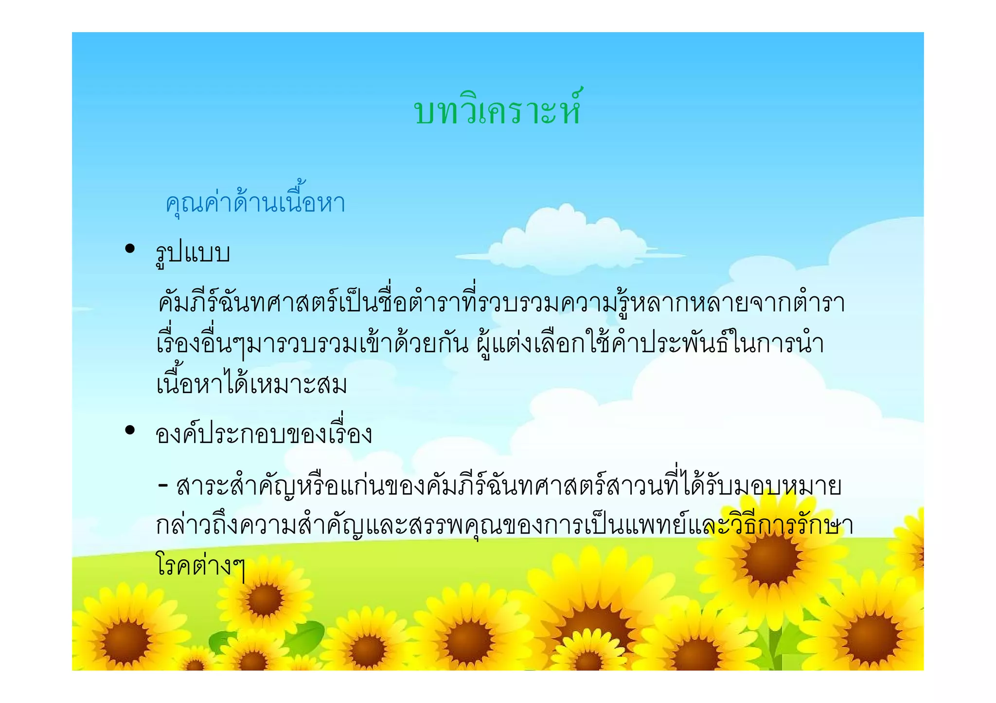 บทวิเคราะห์
   คุณค่าด้ านเนือหา
• รูปแบบ
  คัมภีร์ฉนทศาสตร์ เป็ นชือตําราทีรวบรวมความรู้หลากหลายจากตํารา
           ั
  เรื องอืนๆมารวบรวมเข้ าด้ วยกัน ผู้แต่งเลือกใช้ คําประพันธ์ในการนํา
  เนือหาได้ เหมาะสม
• องค์ประกอบของเรื อง
  - สาระสําคัญหรื อแก่นของคัมภีร์ฉนทศาสตร์ สาวนทีได้ รับมอบหมาย
                                      ั
  กล่าวถึงความสําคัญและสรรพคุณของการเป็ นแพทย์และวิธีการรักษา
  โรคต่างๆ
 