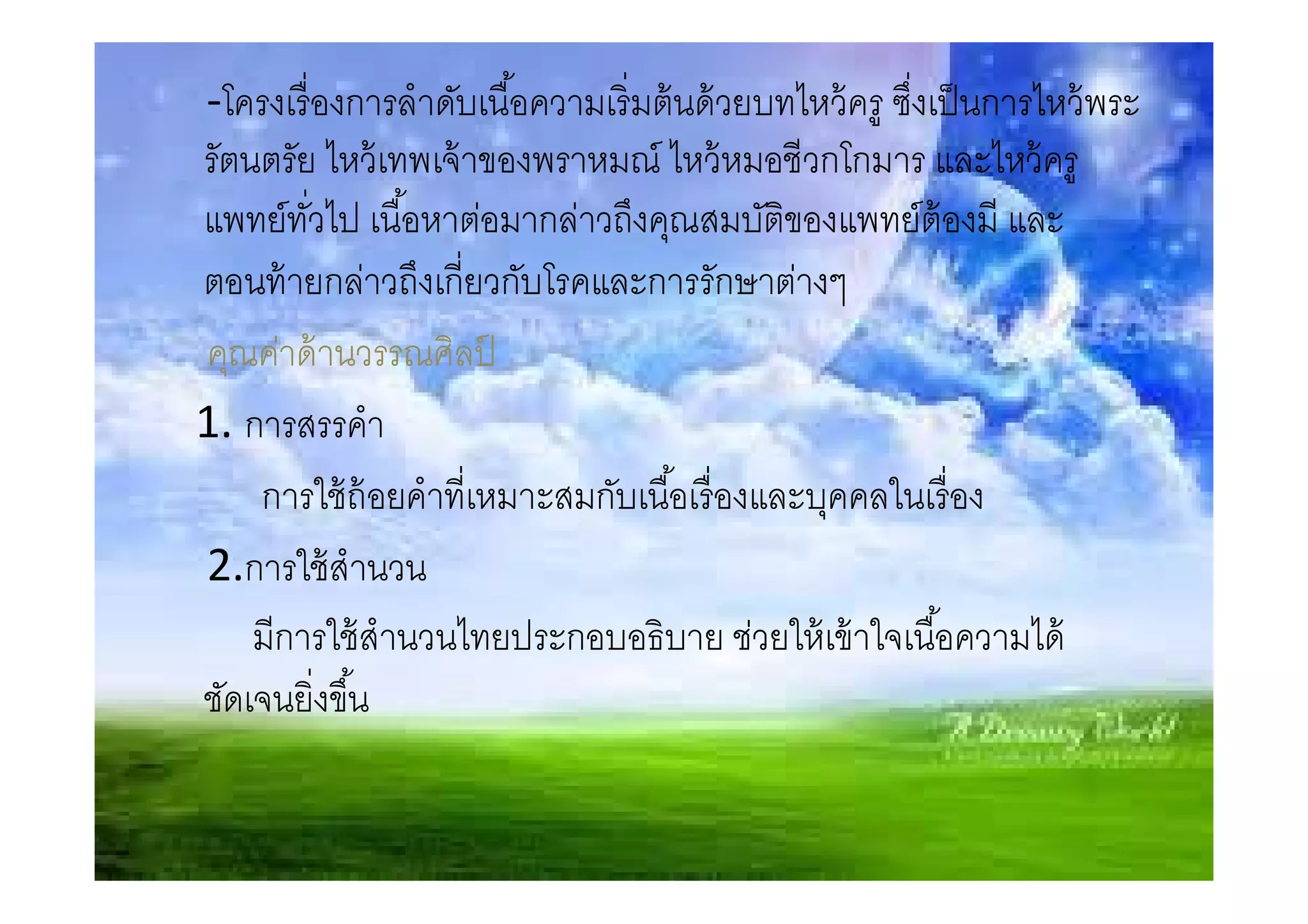 -โครงเรื องการลําดับเนือความเริ มต้ นด้ วยบทไหว้ ครู ซึงเป็ นการไหว้ พระ
รัตนตรัย ไหว้ เทพเจ้ าของพราหมณ์ ไหว้ หมอชีวกโกมาร และไหว้ ครู
แพทย์ทวไป เนือหาต่อมากล่าวถึงคุณสมบัตของแพทย์ต้องมี และ
        ั                                  ิ
ตอนท้ ายกล่าวถึงเกียวกับโรคและการรักษาต่างๆ
คุณค่าด้ านวรรณศิลป   ์
1. การสรรคํา
    การใช้ ถ้อยคําทีเหมาะสมกับเนือเรื องและบุคคลในเรื อง
2.การใช้ สํานวน
    มีการใช้ สํานวนไทยประกอบอธิบาย ช่วยให้ เข้ าใจเนือความได้
ชัดเจนยิงขึน
 