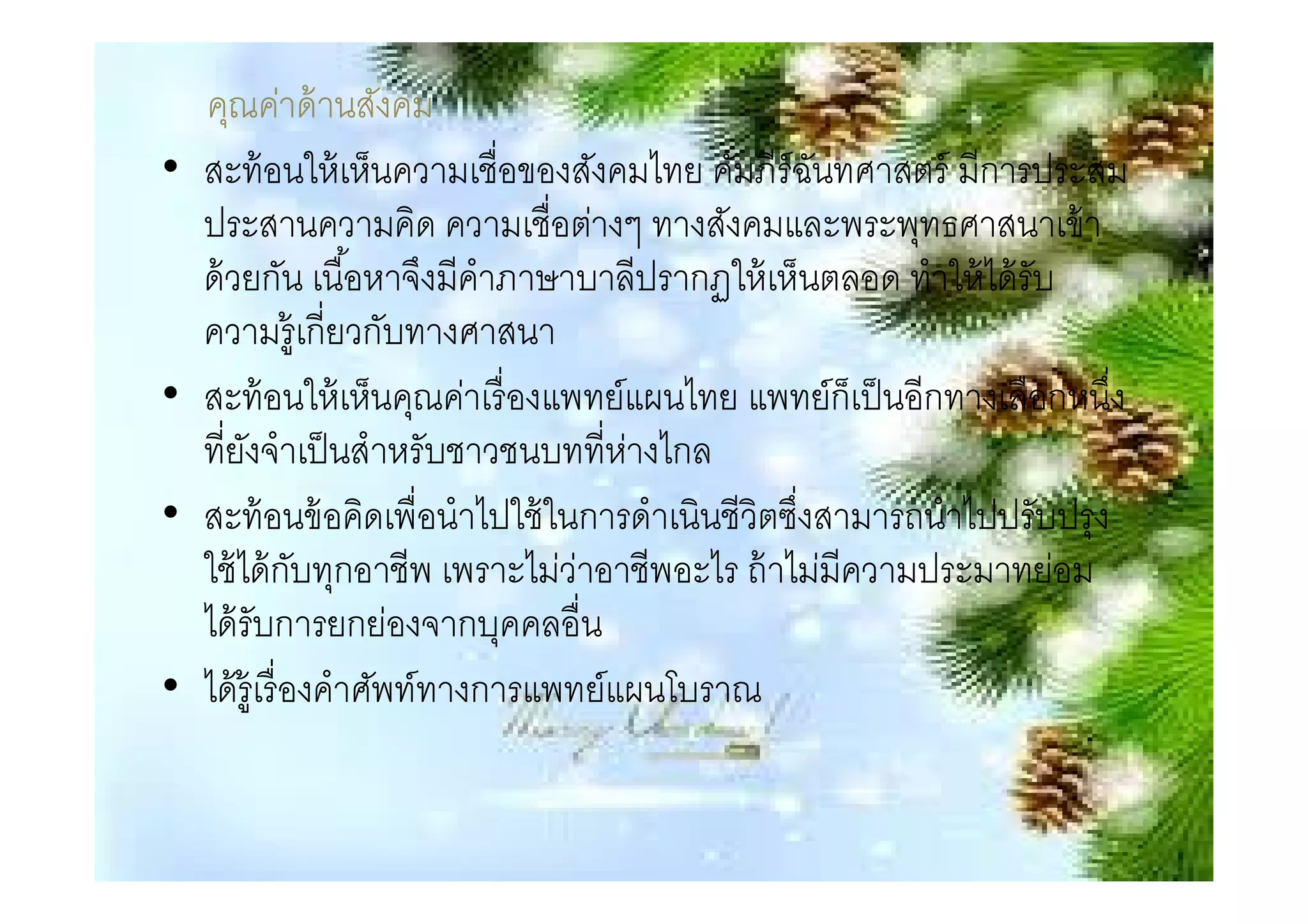 คุณค่าด้ านสังคม
•   สะท้ อนให้ เห็นความเชือของสังคมไทย คัมภีร์ฉนทศาสตร์ มีการประสม
                                                   ั
    ประสานความคิด ความเชือต่างๆ ทางสังคมและพระพุทธศาสนาเข้ า
    ด้ วยกัน เนือหาจึงมีคําภาษาบาลีปรากฏให้ เห็นตลอด ทําให้ ได้ รับ
    ความรู้เกียวกับทางศาสนา
•   สะท้ อนให้ เห็นคุณค่าเรื องแพทย์แผนไทย แพทย์ก็เป็ นอีกทางเลือกหนึง
    ทียังจําเป็ นสําหรับชาวชนบททีห่างไกล
•   สะท้ อนข้ อคิดเพือนําไปใช้ ในการดําเนินชีวิตซึงสามารถนําไปปรับปรุง
    ใช้ ได้ กบทุกอาชีพ เพราะไม่ว่าอาชีพอะไร ถ้ าไม่มีความประมาทย่อม
                 ั
    ได้ รับการยกย่องจากบุคคลอืน
•   ได้ ร้ ูเรื องคําศัพท์ทางการแพทย์แผนโบราณ
 