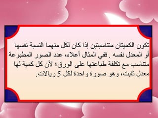 ‫تكون الكميتان متناسبتين إذا كان لكل منهما النسبة نفسها‬
‫أو المعدل نفسه . ففي المثال أعل،ه، عدد الصور المطبوعة‬
  ‫متناسب مع تكلفة طباعتها على الورق؛ لن كل كمية لها‬
           ‫معدل ثابت، وهو صورة واحدة لكل 5 ريال.ت.‬
 